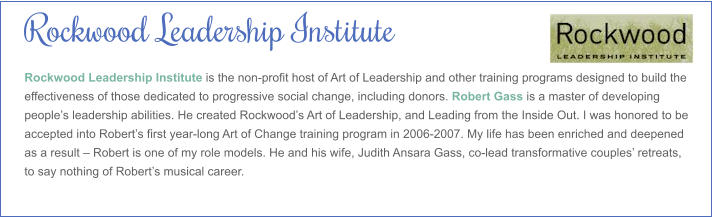 Rockwood Leadership Institute Rockwood Leadership Institute is the non-profit host of Art of Leadership and other training programs designed to build the effectiveness of those dedicated to progressive social change, including donors. Robert Gass is a master of developing people’s leadership abilities. He created Rockwood’s Art of Leadership, and Leading from the Inside Out. I was honored to be accepted into Robert’s first year-long Art of Change training program in 2006-2007. My life has been enriched and deepened as a result – Robert is one of my role models. He and his wife, Judith Ansara Gass, co-lead transformative couples’ retreats, to say nothing of Robert’s musical career.